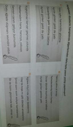 9. Aşağıdaki dizelerin hangisinde diğerlerinden daha fazla yazım yanlışı yapılmıştır?
A)
Yine uyku haramoldu gözüme
B)
Yakmiş eline al kinayı
Ayrılık günleri geldi de çattı
Duvarlarda gelir üstüme üstüme
Terkedecekmiş bizim burayi
Duvar dibinde koymuş ana babay
Ayrılık günleri geldi de çattı
Ayrılık günleri geldide çattı
D)
C)
Kuşkonmaz kervan geçmez yolunda
Ağdere Köyü'nde yatar dedelerimiz
Ulaş'da boşa mı gitti dökülen emeklerimiz
Rastlamadım hana, hancıya, yolcuya
Şimdi sızım sızım sızılıyor kemiklerimiz
Sanırsın canım geliyor burnumda
Bir de bizim gözümüzle bak, olmaz mi
Dostu ağladır düşmanı sevindirir olduk
