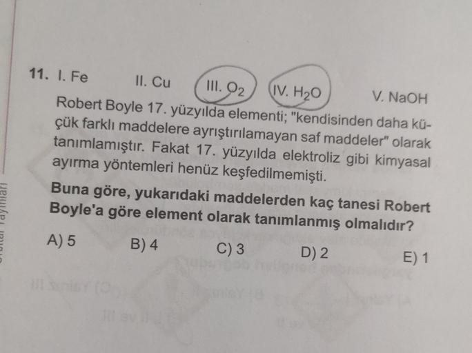 III. O2
11. I. Fe II. Cu
IV. H2O V. NaOH
Robert Boyle 17. yüzyılda elementi; "kendisinden daha kü-
çük farklı maddelere ayrıştırılamayan saf maddeler" olarak
tanımlamıştır. Fakat 17. yüzyılda elektroliz gibi kimyasal
ayırma yöntemleri henüz keşfedilmemişti