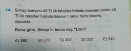 14. Simay borcunu 45 TL'lik taksitler halinde ödemek yerine 40
TL'lik taksitler halinde öderse 1 taksit fazla ödemiş
olacaktır.
Buna göre, Simay'ın borcu kaç TL'dir?
A) 360
B) 270
C) 400
D) 320
E) 540
