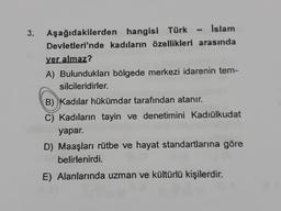 3. Aşağıdakilerden hangisi Türk Islam
Devletleri'nde kadıların özellikleri arasında
yer almaz?
A) Bulundukları bölgede merkezi idarenin tem-
silcileridirler.
B) Kadılar hükümdar tarafından atanır.
C) Kadıların tayin ve denetimini Kadiülkudat
yapar.
D) Maaşları rütbe ve hayat standartlarına göre
belirlenirdi.
E) Alanlarında uzman ve kültürlü kişilerdir.