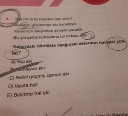 4. isje biz ki ta ezelden beri atlıyız
Asirlarn göklerinde biz kanatlıyız
Kanımızın ateşinden şimşek yarattık
Bu şimşekle küheylana bir kırbaç attık
Yukarıdaki dörtlükte aşağıdaki eklerden hangisi yok-
tur?
A) Kişi eki
Bcanlayan eki
C) Belirli geçmiş zaman eki
D) Vasıta hali
E) Belirtme hal eki
ripin kullanila
