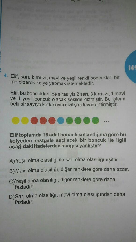 149
4. Elif, sarı, kırmızı, mavi ve yeşil renkli boncukları bir
ipe dizerek kolye yapmak istemektedir.
Elif, bu boncukları ipe sırasıyla 2 sarı, 3 kırmızı, 1 mavi
ve 4 yeşil boncuk olacak şekilde dizmiştir. Bu işlemi
belli bir sayıya kadar aynı dizilişte devam ettirmiştir.
...
Elif toplamda 16 adet boncuk kullandığına göre bu
kolyeden rastgele seçilecek bir boncuk ile ilgili
aşağıdaki ifadelerden hangisi yanlıştır?
A) Yeşil olma olasılığı ile sarı olma olasılığı eşittir.
B) Mavi olma olasılığı, diğer renklere göre daha azdır.
C)Yeşil olma olasılığı, diğer renklere göre daha
fazladır.
D) Sarı olma olasılığı, mavi olma olasılığından daha
fazladır.
