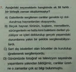7. Aşağıdaki seçeneklerin hangisinde ek fiil farklı
bir birleşik zaman oluşturmuştur?
A) Galerilerde sergilenen canlılar genelde içi dol-
durulmuş hayvanlardan oluşuyordu.
B) Birçok hayvan türünün, kuşların, memelilerin,
sürüngenlerin ve hatta kimi balıkların derileri yü-
zülüyor ve içleri doldurulup gerçek yaşamdaki
durumlarına yakın bir şekilde sergilenebiliyor-
lardı.
C) Sert dış iskeletleri olan böcekler de kurutulup
iğnelenerek sergileniyordu.
D) Günümüzde fotoğraf ve televizyon sayesinde
yaşamlarını yakından bildiğimiz, canlılar üzeri-
ne o zamanlar çok az bilgi bulunmuştu.