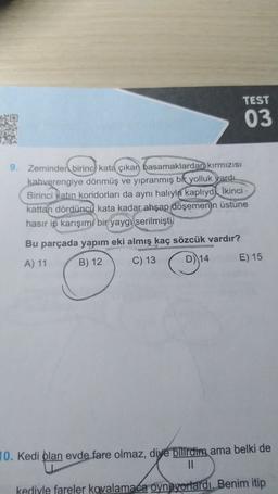 TEST
03
9. Zeminden birinci kata çıkan basamaklardan kırmızısı
kahverengiye dönmüş ve yıpranmış bit yolluk vardı.
Birinci katın koridorları da aynı halıyla kaplıyd İkinci
kattan dördüncü kata kadar ahşap döşemenin üstüne
hasır ip karışımı bir yaygı serilmişti.
Bu parçada yapım eki almış kaç sözcük vardır?
B) 12
A) 11
C) 13
D) 14
E) 15
10. Kedi olan evde fare olmaz, diye bilirdim ama belki de
11
kediyle fareler kovalamaca oynuyorlardı. Benim itip