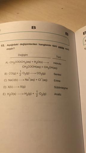 B
B
B
2
15. Aşağıdaki değişimlerden hangisinin türü yanlış veril-
miştir?
1
Değişim
Türü
Hidroliz
A) CH3COOCH3(aq) + H20(s) +
CH2COOH(aq) + CH2OH(aq)
CO(g) + 3 02(9) —— CO2(9)
Sentez
+
C) NaCl(k) Na (aq) + CI (aq)
Erime
D) X(k) —— X(g)
Süblimleşme
E) H20(s