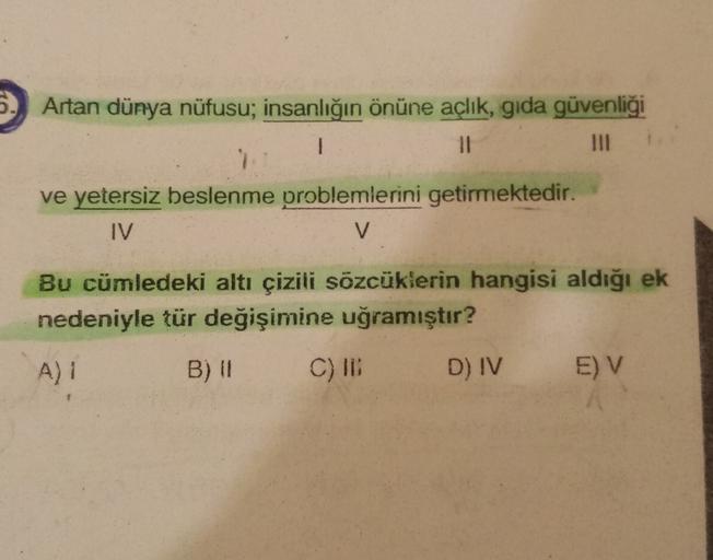 6. Artan dünya nüfusu; insanlığın önüne açlık, gida güvenliği
1
11
ve yetersiz beslenme problemlerini getirmektedir.
IV
V
Bu cümledeki altı çizili sözcüklerin hangisi aldığı ek
nedeniyle tür değişimine uğramıştır?
A) 1
B) 11 C) ID D) IV EV
