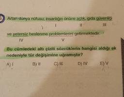 6. Artan dünya nüfusu; insanlığın önüne açlık, gida güvenliği
1
11
ve yetersiz beslenme problemlerini getirmektedir.
IV
V
Bu cümledeki altı çizili sözcüklerin hangisi aldığı ek
nedeniyle tür değişimine uğramıştır?
A) 1
B) 11 C) ID D) IV EV