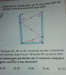 Düzlemsel bir aynaya gelen ışın ile ayna arasındaki açı,
yansıyan ışınla ayna arasındaki açıya eşittir.
.D
X
70°
L
K
15°
A
B
Yukarıda AD, AB ve BC düzlemsel aynaları kullanılarak
bir düzenek oluşturuluyor. AB aynası BC aynasına diktir.
A noktasından gönderilen işın C noktasına ulaştığına
göre, m(LCK)=x kaç derecedir?
A) 50
B) 55
C) 60
D) 65
E) 70
