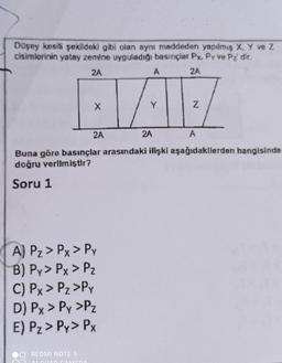 Düşey kesili şekildeki gibi olan aynı maddeden yapılmış X, Y ve Z
cisimlerinin yatay zemine uyguladığı basınçlar Px. Py ve Pı dir.
2A
A
2A
X
Y
Z
2A
2A
A
Buna göre basınçlar arasındaki ilişki aşağıdakllerden hangisinde
doğru verlim iştir?
Soru 1
A) Pz > Px > PY
B) Py> Px > PZ
C) Px > Pz>Py
D) Px > Py >Pz
E) Pz > Py> PX
REDMI NOTE 9
ALLA AMEDA