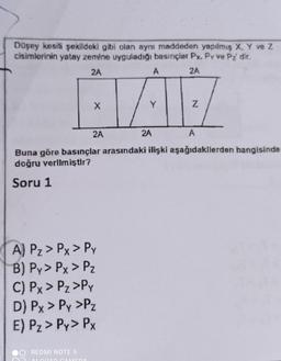 Düşey kesili şekildeki gibi olan aynı maddeden yapılmış X, Y ve Z
cisimlerinin yatay zemine uyguladığı basınçlar Px. Py ve Pı dir.
2A
A
2A
X
Y
Z
2A
2A
A
Buna göre basınçlar arasındaki ilişki aşağıdakllerden hangisinde
doğru verlim iştir?
Soru 1
A) Pz > Px > PY
B) Py> Px > PZ
C) Px > Pz>Py
D) Px > Py >Pz
E) Pz > Py> PX
REDMI NOTE 9
ALLA AMEDA
