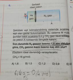 6.
Serbest
ideal piston
M
He
N2 gazi
gazi
A
Şekildeki eşit bölmelendirilmiş sistemde sıcaklıkla
eşit olan gazlar bulunmaktadır. Bu sisteme M musiu
ğundan sabit sıcaklıkta 6,4 g CH4 gazı ilave edildiğin
de piston A noktasında dengede kalıyor.
Son durumda Nz gazının basıncı 1,8 atm olduğun
göre, CH4 gazının kısmi basıncı kaç atm olur?
(Gazların ideal davrandığı varsayılacaktır.
CH4=16 g/mol)
A) 1,6
B) 1,5
C) 1,2
D) 0,9
E) 0,4
bilg = 0,4 mo)
