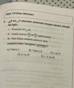 2021-TYT/Fen Bilimleri
9. X ve 1 atomlan arasında oluşan kararlı billepik
ile ilgili
Formato XY, dir,
M. Lewis yapısı Yux:; poklindedir,
m. Kati hide elektrikamini etir
yargılanndan hangileri yanlıştır?
B) Yalniz C) ive in
D) Il ve Il
D)
E) I, il vom
A) Yalniz
