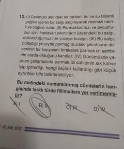 12. (1) Derimizin altındaki ter bezleri, ter ve su tabanlı
yağları içeren bir salgı salgılayarak derimizi nem-
li ve sağlıklı tutar. (II) Parmaklarımızı ve avcumu-
zun içini kaplayan çıkıntıların üzerindeki bu salgi,
dokunduğumuz her yüzeye bulaşır. (III) Bu salgi,
bulaştığı yüzeyde parmağımızdaki çıkıntıların de-
seninin bir kopyasını bırakarak parmak izi sahibi-
nin orada olduğunu kanıtlar. (IV) Günümüzde ya-
pılan çalışmalarla parmak izi sahibinin sık kahve
içip içmediği, hangi ilaçları kullandığı gibi küçük
ayrıntılar bile belirlenebiliyor.
Bu metindeki numaralanmış cümlelerin han-
gisinde farklı türde fiilimsilere yer verilmemiş-
tir?
AI
B)
CH Din
22_808_SÖZ