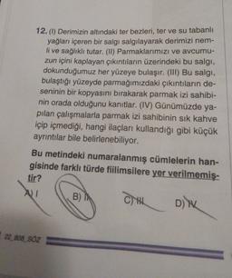 12. (1) Derimizin altındaki ter bezleri, ter ve su tabanlı
yağları içeren bir salgı salgılayarak derimizi nem-
li ve sağlıklı tutar. (II) Parmaklarımızı ve avcumu-
zun içini kaplayan çıkıntıların üzerindeki bu salgi,
dokunduğumuz her yüzeye bulaşır. (III) Bu salgi,
bulaştığı yüzeyde parmağımızdaki çıkıntıların de-
seninin bir kopyasını bırakarak parmak izi sahibi-
nin orada olduğunu kanıtlar. (IV) Günümüzde ya-
pılan çalışmalarla parmak izi sahibinin sık kahve
içip içmediği, hangi ilaçları kullandığı gibi küçük
ayrıntılar bile belirlenebiliyor.
Bu metindeki numaralanmış cümlelerin han-
gisinde farklı türde fiilimsilere yer verilmemiş-
tir?
AI
B)
CH Din
22_808_SÖZ
