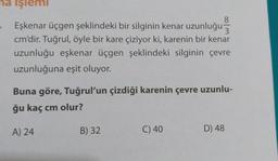 na işlemi
8
Eşkenar üçgen şeklindeki bir silginin kenar uzunluğu
cm'dir. Tuğrul, öyle bir kare çiziyor ki, karenin bir kenar
uzunluğu eşkenar üçgen şeklindeki silginin çevre
uzunluğuna eşit oluyor.
Buna göre, Tuğrul'un çizdiği karenin çevre uzunlu-
ğu kaç cm olur?
A) 24
B) 32
C) 40
D) 48