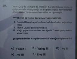 19.
Yeni Çağ'da Avrupa'da Reform hareketlerinin başlayıp
gelişmesinde Hristiyanlığa ait bilgilerin orjinal kaynaklardan
öğrenilmeye başlanması önemli bir rol oynamıştır.
Avrupa'da böyle bir durumun yaşanmasında,
I. Katolik Kilisesi'ne ait malların halk tarafından yağmalan-
masi
II. Incil'in ulusal dillere çevrilmesi
III. Kağıt yapımı ve matbaa tekniğinde önemli gelişmelerin
yaşanmasi
gelişmelerinden hangilerinin etkili olduğu söylenebilir?
A) Yalnız! B) Yalnız III
C) I ve II
D) I ve III
E) II ve III