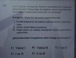 19.
Yeni Çağ'da Avrupa'da Reform hareketlerinin başlayıp
gelişmesinde Hristiyanlığa ait bilgilerin orjinal kaynaklardan
öğrenilmeye başlanması önemli bir rol oynamıştır.
Avrupa'da böyle bir durumun yaşanmasında,
I. Katolik Kilisesi'ne ait malların halk tarafından yağmalan-
masi
II. Incil'in ulusal dillere çevrilmesi
III. Kağıt yapımı ve matbaa tekniğinde önemli gelişmelerin
yaşanmasi
gelişmelerinden hangilerinin etkili olduğu söylenebilir?
A) Yalnız! B) Yalnız III
C) I ve II
D) I ve III
E) II ve III
