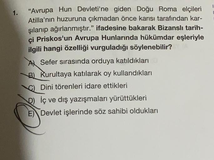 1.
"Avrupa Hun Devleti'ne giden Doğu Roma elçileri
Atilla'nın huzuruna çıkmadan önce karısı tarafından kar-
şılanıp ağırlanmıştır." ifadesine bakarak Bizanslı tarih-
ci Priskos'un Avrupa Hunlarında hükümdar eşleriyle
ilgili hangi özelliği vurguladığı söyle