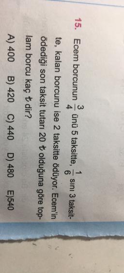 3
15. Ecem borcunun
1
ünü 5 taksitte, sini 3 taksit-
4
6
te, kalan borcunu ise 2 taksitte ödüyor. Ecem'in
ödediği son taksit tutarı 20 t olduğuna göre top-
lam borcu kaç t dir?
B) 420 C) 440 D) 480 E)540
A) 400
