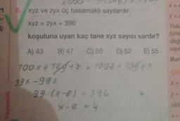 X=
t 6. xyz ve zyx üç basamaklı sayılardır.
y =
XyZ = zyx + 396
koşuluna uyan kaç tane xyz sayısı vardır?
Yuki
birle
değ
sayı
A) 43
B) 47
Bur
Co
C) 50 D) 52 E) 55
100x + 109+2 = 100€ + 1097
99x992
99.(x-2)=396
x - 2 =
X=
y =
Yayincik
old
