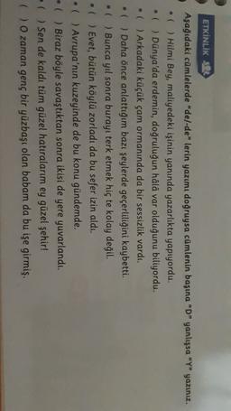 ETKİNLİK 53
Aşağıdaki cümlelerde “de/-de” lerin yazımı doğruysa cümlenin başına “D” yanlışsa "Y" yazınız.
• ( ) Hilmi Bey, maliyedeki işinin yanında yazarlıkta yapıyordu.
• ( ) Dünya'da erdemin, doğruluğun hâlâ var olduğunu biliyordu.
( ) Arkadaki küçük çam ormanında da bir sessizlik vardı.
• ( ) Daha önce anlattığım bazı şeylerde geçerliliğini kaybetti.
( ) Bunca yıl sonra burayı terk etmek hiç te kolay değil.
( ) Evet, bütün köylü zorladı da bu sefer izin aldı.
( ) Avrupa'nın kuzeyinde de bu konu gündemde.
- ( ) Biraz böyle savaştıktan sonra ikisi de yere yuvarlandı.
- ( ) Sen de kaldı tüm güzel hatıralarım ey güzel şehir!
( ) O zaman genç bir yüzbaşı olan babam da bu işe girmiş.
