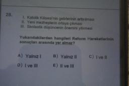 28.
1. Katolik Kilisesi'nin gelirlerinin arttırılması
II. Yeni mezheplerin ortaya çıkması
III. Skolastik düşüncenin önemini yitirmesi
Yukandakilerden hangileri Reform Hareketlerinin
sonuçları arasında yer almaz?
A) Yalnız! B) Yalnız il
D) I ve III E) II ve III
c) I ve II
