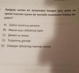 I.
Aşağıda verilen kir türlerinden hangisi için; polar ve
apolar kısımlar içeren bir temizlik maddesine ihtiyaç du-
yulur?
A) Çamur sıçramış pantolon
B) Meyve suyu dökülmüş tişört
C) Şekerli su lekesi
D) Tozlanmış gömlek
E) Deterjan dökülmüş mermer zemin
