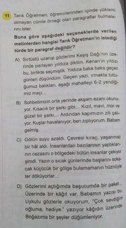 11 Tarık Öğretmen, öğrencilerinden içinde yüklemi
olmayan cümle örneği olan paragraflar bulmala-
rini ister.
Buna göre aşağıdaki seçeneklerde verilen
metinlerden hangisi Tarık Öğretmen'in istediği
türde bir paragraf değildir?
A) Sırtüstü uzanıp gözlerimi Keşiş Dağı'nın üze-
rinde parlayan yıldıza diktim. Kenan'ın yıldızı
bu, birlikte seçmiştik. Yıldıza baka baka geçen
günleri düşündüm. Geçen yazı, irmakta tuttu-
ğumuz balıkları, aşağı mahalleyi 6-2 yendiği-
miz maçı...
B) Sohbetimizin orta yerinde akşam ezanı okunu-
yor. Kısacık bir şarkı gibi... Kızıl, mavi, mor ve
güzel bir şarkı... Ardından kapımızın zili çalı-
yor. Kuşlar havalanıyor, ben zıplıyorum. Babam
gelmiş.
C) Gölün suyu azaldı. Çevresi kıraç, yaşanmaz
bir hal aldı. Insanlardan bazılarının yaptıkları-
nin cezasını o bölgedeki bütün insanlar çekiyor
şimdi. Yazın o sıcak günlerinde başlarını soka-
cak küçücük bir gölge bulamamanın hüznüyle
ter döküyorlar...
D) Gözlerimi açtığımda başucumda bir paket...
Üzerinde bir kâğıt var. Babamın yazısı bu.
Uykulu gözlerle okuyorum, "Çok sevdiğim
oğluma, hediye." yazıyor kâğıdın üzerinde
Boğazıma bir şeyler düğümleniyor.
