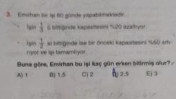 3. Emirhan bir işi 60 günde yapabilmektedir.
işin o biriğinde kapasitesini %20 azaltıyor.
işin si bittiğinde ise bir önceki kapasitesini %50 art-
riyor ve işi tamamlıyor.
Buna göre, Emirhan bu işi kaç gün erken bitirmiş olur?.
A) 1 B) 1,5 C) 2
2,5 E) 3