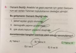 3.
Osmanlı Beyliği, Anadolu'ya gaza yapmak için gelen Gaziyani-
rum adı verilen Türkmen topluluklarının desteğini almıştır.
Bu gelişmenin Osmanlı Beyliği'nde;
1. askerî açıdan güçlü olunması
II. demografik yapının güçlenmesi,
III. çok uluslu toplum yapısının oluşması
durumlarından hangileri üzerinde etkili olduğu savunulamaz?
A) Yalnız
B) Yalnız II
C) Yalnız III
D) I ve II
E) II ve III
