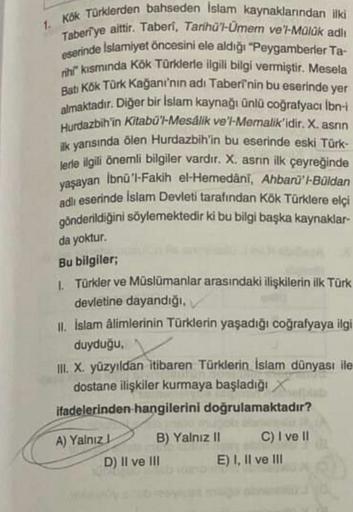 1. Kök Türklerden bahseden islam kaynaklarından ilki
Taberi ye aittir. Taberi, Tarihü'l-Umem ve'l-Mülük adli
eserinde Islamiyet öncesini ele aldığı "Peygamberler Ta-
rihl" kısmında Kök Türklerle ilgili bilgi vermiştir. Mesela
Bat Kök Türk Kağanı'nın adı Ta