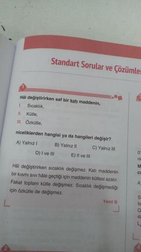 Standart Sorular ve Çözümler
Hâl değiştirirken saf bir katı maddenin,
1.
Sıcaklık,
II. Kütle,
III. Özkütle,
niceliklerden hangisi ya da hangileri değişir?
A) Yalnız! B) Yalnız II
D) I ve III E) II ve III
C) Yalnız III
0
IS
M
ca
Hâl değiştirirken sıcaklık d
