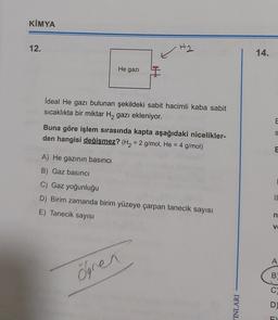 KİMYA
12.
H2
14.
He gazi
İdeal He gazı bulunan şekildeki sabit hacimli kaba sabit
sıcaklıkta bir miktar H2 gazı ekleniyor.
E
Buna göre işlem sırasında kapta aşağıdaki nicelikler-
den hangisi değişmez? (H2 = 2 g/mol, He = 4 g/mol)
S
=
E
A) He gazının basıncı
B) Gaz basıncı
C) Gaz yoğunluğu
D) Birim zamanda birim yüzeye çarpan tanecik sayısı
II
E) Tanecik sayısı
n
VO
A
ogren
B
C)
INLARI
D)
