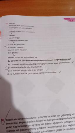 15. Gelirsen
Sitini koto ayak izleri sokaktanndan,
iklan yanar terk edilmi evlerin
1
Galleri ve eller sinir kimsenizlerin
11
Gelirsen
Mevsim degisir
En sevdigim çiçekler açar.
III
Kasım ayı gelir çünkü
Krizantem mevsimi...
Hem de senin mevsimin.
Sen gelirsin
IV
Senden önceki her şeyin gidişidir bu.
Bu parçada altı çizili sözcüklerle ilgili aşağıdakilerden hangisi söylenemez?
A) I numaralı sözcük, duyulan (öğrenilen) geçmiş zaman ekiyle çekimlenmiştir.
B) Il numaralı sözcük, isim-fiil ekil almıştır. X
C) III numaralı sözcük, sifat-fileki almıştır.
D) IV numaralı sözcük, geniş zaman kipiyle çekimlenmiştir.
16. Bebelik dönemlerinde çocuklar, yutkunma becerileri tam gelişmediği için
benzeri sivi, akışkan gıdalarla beslenirler. Katı gıda verildiğinde bunu ne
şarlar. Yaş ilerledikçe yavaş yavaş katı gidaları ağızlarında yumuşatır ve
civarında katı gıdaları çiğneyip yutabilme becerileri gelişir. Bazı kaygilia
anul cuğun yutma becerisi gelişse de ona kati