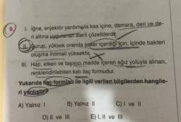 9.)
I. iğne, enjektör yardımıyla kas içine, damara, deri ve de-
ri altına uygulanan steril çözeltilerdir.
IL Şurup, yüksek oranda şeker içerdiği için, içinde bakteri
oluşma ihtimali yüksektir.
III. Hap, etken ve taşıyıcı madde içeren ağız yoluyla alınan,
renklendirilebilen katı ilaç formudur.
Yukarıda ilac formlar ile ilgili verilen bilgilerden hangile-
ri yanlıştır?
A) Yalnız
B) Yalnız 11
C) I ve 11
D) II ve III
E) I, II ve III
