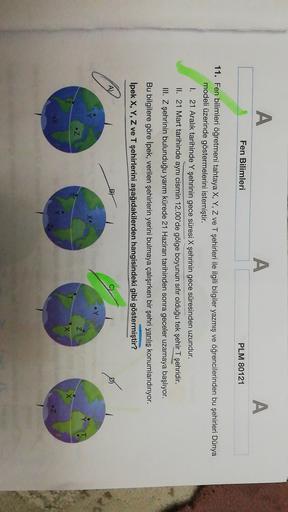 A
A
A
Fen Bilimleri
PLM 80121
11. Fen bilimleri öğretmeni tahtaya X, Y, Z ve T şehirleri ile ilgili bilgiler yazmış ve öğrencilerinden bu şehirleri Dünya
modeli üzerinde göstermelerini istemiştir.
I. 21 Aralık tarihinde Y şehrinin gece süresi X şehrinin ge