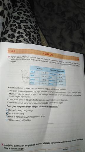 8. SINIF
TÜRKÇE
17. Kenan, Leyla, Mehmet ve Nazlı balık ve akvaryum malzemeleri almak için evcil hayvan dükkânına
gittiler. Her biri birer balık ve akvaryum malzemesi aldı. Balıkların ve akvaryum malzemelerinin fiyatlari
şöyledir:
Baliklar
Kerron Melek
Akv