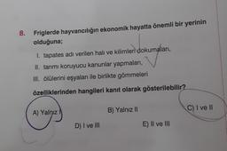 8. Friglerde hayvancılığın ekonomik hayatta önemli bir yerinin
olduğuna;
I. tapates adı verilen halı ve kilimleri dokumaları,
II. tarımı koruyucu kanunlar yapmaları,
III. ölülerini eşyaları ile birlikte gömmeleri
özelliklerinden hangileri kanıt olarak gösterilebilir?
C) I ve II
A) Yalnız
B) Yalnız 11
D) I ve III
E) II ve II
