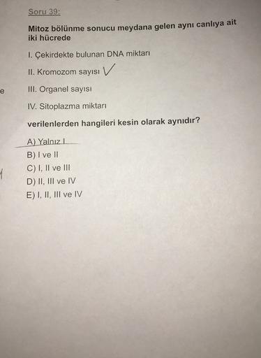 Soru 39:
Mitoz bölünme sonucu meydana gelen aynı canlıya ait
iki hücrede
1. Çekirdekte bulunan DNA miktarı
V
II. Kromozom sayısı
e
III. Organel sayısı
IV. Sitoplazma miktarı
verilenlerden hangileri kesin olarak aynıdır?
A) Yalnızl
B) I ve II
C) I, II ve II