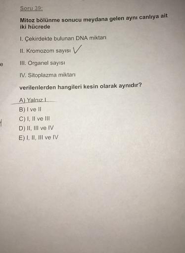 Soru 39:
Mitoz bölünme sonucu meydana gelen aynı canlıya ait
iki hücrede
1. Çekirdekte bulunan DNA miktarı
V
II. Kromozom sayısı
e
III. Organel sayısı
IV. Sitoplazma miktarı
verilenlerden hangileri kesin olarak aynıdır?
A) Yalnızl
B) I ve II
C) I, II ve II