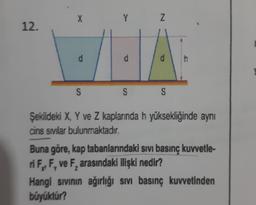 X
Y
Z
12.
d
d
d
S
S
S
Şekildeki X, Y ve Z kaplarında h yüksekliğinde aynı
cins sivilar bulunmaktadır.
Buna göre, kap tabanlarındaki sivi basınç kuvvetle-
ri FF, ve F, arasındaki ilişki nedir?
Hangi sivinin ağırlığı sivi basınç kuvvetinden
büyüktür?
7
