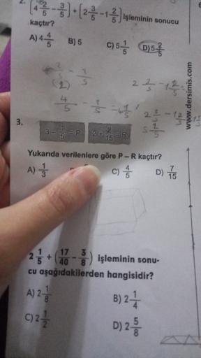 kaçtır?
()
** )=(26-Juleminin sonucu
C) 5 / (0)57
A) 4 1/3
B) 5
2
2513
www.dersimis.com
' 25-
3.
3 - 5 =P 2+ =R
s5
Yukarıda verilenlere göre P-R kaçtır?
D) 75
A)
c)
CA
25+ () işleminin sonu
1 17 3
40
cu aşağıdakilerden hangisidir?
A) 2-
B)2+
c)24
D) 2
