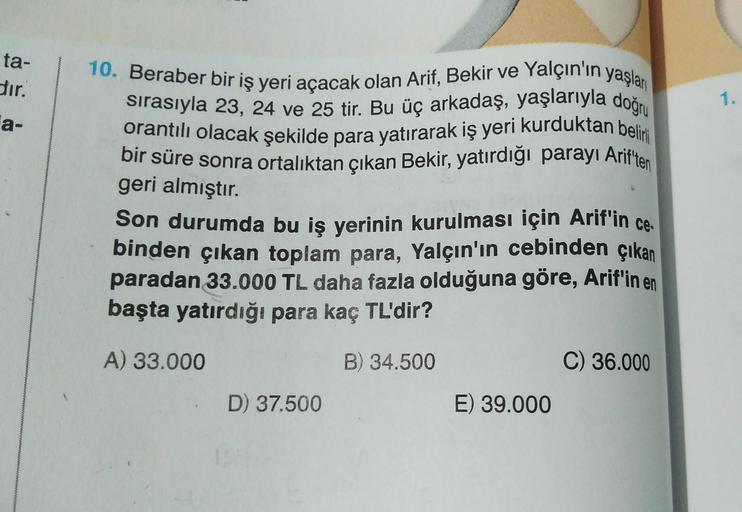 ta-
dir.
1.
10. Beraber bir iş yeri açacak olan Arif, Bekir ve Yalçın'ın yaşları
sırasıyla 23, 24 ve 25 tir. Bu üç arkadaş, yaşlarıyla doğru
orantılı olacak şekilde para yatırarak iş yeri kurduktan beliri
bir süre sonra ortalıktan çıkan Bekir, yatırdığı pa