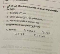 9. X ve Y atomları arasında oluşan kararli bileşik
17
ile ilgili
1. Formüll XY, dir,
1. Lewis yapısı : Y:x:Y: şeklindedir,
I. Kati halde elektrik akımını iletir
yargılarından hangileri yanlıştır?
A) Yalniz !
D) Il ve III
B) Yalnız 11 C) I ve III
E) 1. Il ve Ill