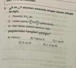 9. X ve Y atomları arasında oluşan kararli bileşik
17
ile ilgili
1. Formüll XY, dir,
1. Lewis yapısı : Y:x:Y: şeklindedir,
I. Kati halde elektrik akımını iletir
yargılarından hangileri yanlıştır?
A) Yalniz !
D) Il ve III
B) Yalnız 11 C) I ve III
E) 1. Il ve Ill
