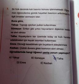 7.
Bir fizik dersinde katı basıncı konusu işlenmektedir. Oğret.
men öğrencilerine günlük hayattan basıncın arttırılması ile
ilgili örnekler vermesini ister.
1.
Buna göre,
Yakup: Toprağı işlerken pulluk kullanılması
Sümeyye: Sırtlan gibi yırtıcı hayvanların dişlerinin keskin
ve sivri olması
Talha: Kayakçıların kar üzerinde kolay ve hızlı hareket
edebilmeleri için kayak takımları kullanması
Emre: Ekmeği kesebilmek için bıçakların bileylenmesi
Kezban: Çivinin duvara giren kısminin sivri olması
öğrneklerinde hangi öğrenci yanlış yorum yapmıştır?
A) Yakup
Talha
B) Sümeyye
E) Kezban
D) Emre
