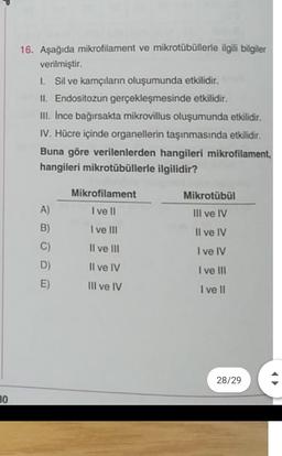 16. Aşağıda mikrofilament ve mikrotübüllerle ilgili bilgiler
verilmiştir.
L Sil ve kamçıların oluşumunda etkilidir.
II. Endositozun gerçekleşmesinde etkilidir.
III. Ince bağırsakta mikrovillus oluşumunda etkilidir.
IV. Hücre içinde organellerin taşınmasında etkilidir.
Buna göre verilenlerden hangileri mikrofilament,
hangileri mikrotübüllerle ilgilidir?
A)
B)
C)
D)
E)
Mikrofilament
I ve II
I ve III
II ve III
Il ve IV
Mikrotübül
III ve IV
Il ve IV
I ve IV
I ve III
I ve II
III ve IV
28/29
30