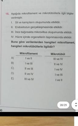 16. Aşağıda mikrofilament ve mikrotübüllerle ilgili bilgiler
verilmiştir.
L Sil ve kamçıların oluşumunda etkilidir.
II. Endositozun gerçekleşmesinde etkilidir.
III. Ince bağırsakta mikrovillus oluşumunda etkilidir.
IV. Hücre içinde organellerin taşınmasında etkilidir.
Buna göre verilenlerden hangileri mikrofilament,
hangileri mikrotübüllerle ilgilidir?
A)
B)
C)
D)
E)
Mikrofilament
I ve II
I ve III
II ve III
Il ve IV
Mikrotübül
III ve IV
Il ve IV
I ve IV
I ve III
I ve II
III ve IV
28/29
30
