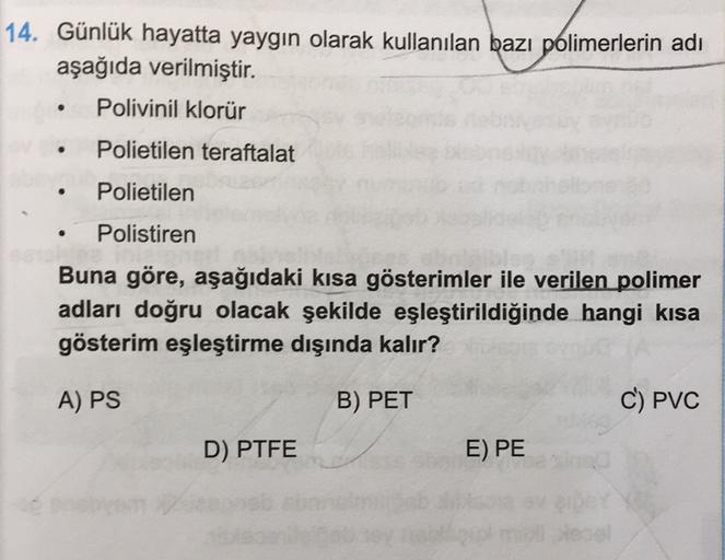 14. Günlük hayatta yaygın olarak kullanılan bazı polimerlerin adı
aşağıda verilmiştir.
Polivinil klorür
.
Polietilen teraftalat
Polietilen
Polistiren
Buna göre, aşağıdaki kısa gösterimler ile verilen polimer
adları doğru olacak şekilde eşleştirildiğinde ha