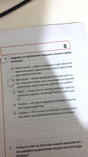 B
8.
Aşağıdaki yer şekillerinden hangisinin oluşumu yanlış
verilmiştir?
A) Birikinti konisi Eğimin azalmasına bağlı olarak hızı
azalan akarsuların, taşımış olduğu yüklerini eğimin azal-
diği yerlerde biriktirmesi
B) Peri bacası → Karstik sahalarda yer altından çıkan su-
ların bünyesine aldığı eriyik malzemeleri yamaçlarda
çökelmesiyle oluşan basamak şeklindeki yer şekilleri
C) Tafoni → Yüzey sularının etkisiyle zayıflayan kaya yü-
zeylerinde rüzgârların da etkisiyle meydana gelen oyuk-
lar
D) Tombolo → Bir adanın dalgaların biriktirdiği malzeme-
lerle karaya bağlanması
E) Aysberg → Örtü ve vadi buzullarından koparak akınti-
larla deniz veya okyanuslarda ilerleyen buz kütleleri
9.
Türkiye'nin 1927 ile 2018 yılları arasında ekonomik yön-
den geliştiğine aşağıdakilerden hangisi kanıt olarak gös-
terilemez?
